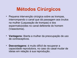 Métodos Cirúrgicos
• Pequena intervenção cirúrgica sobre as trompas,
interrompendo o canal que dá passagem aos óvulos
na mulher (Laqueação de trompas) e dos
espermatozoides no canal deferente do homem
(Vasectomia).
• Vantagens: liberta a mulher da preocupação de uso
de contraceptivos.
• Desvantagens: é muito difícil de recuperar a
capacidade reprodutora, no caso do casal mudar de
ideias em relação à sua reprodução.
 