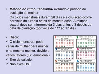 • Método do ritmo: tabelinha- evitando o período de
ovulação da mulher.
Os ciclos menstruais duram 28 dias e a ovulação ocorre
por volta do 14º dia antes da menstruação. A relação
sexual deve ser interrompida 3 dias antes e 3 depois da
data de ovulação (por volta do 11º ao 17ºdia)
• Risco:
 O ciclo menstrual pode
variar de mulher para mulher
e na mesma mulher, devido a
vários fatores (Ex. emocional)
 Erro de cálculo.
 Não evita DST
 