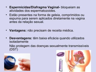 • Espermicidas/Diafragma Vaginal- bloqueiam as
atividades dos espermatozoides.
• Estão presentes na forma de geleia, comprimidos ou
espuma para serem aplicados diretamente na vagina
antes da relação sexual.
• Vantagens: não precisam de receita médica.
• Desvantagens: têm baixa eficácia quando utilizados
isoladamente
Não protegem das doenças sexualmente transmissíveis
(DST)
 