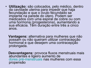 • Utilização: são colocados, pelo médico, dentro
da cavidade uterina para impedir que haja
fecundação e que o óvulo fecundado se
implante na parede do útero. Podem ser
medicados com uma espiral de cobre ou com
uma hormona (progesterona), aumentando a
sua eficácia. Têm duração entre três a cinco
anos.
Vantagens: alternativa para mulheres que não
possam ou não queiram utilizar contracepção
hormonal e que desejem uma contracepção
prolongada.
Desvantagens: provoca fluxos menstruais mais
abundantes e ligeiro aumento de
dores pré-menstruais nas mulheres com essa
propensão
 