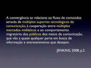 A convergência se relaciona ao ﬂuxo de conteúdos
através de múltiplos suportes tecnológicos de
comunicação, à cooperação entre múltiplos
mercados midiáticos e ao comportamento
migratório dos públicos dos meios de comunicação,
que vão a quase qualquer parte em busca de
informação e entretenimento que desejam.

                                JENKINS, 2008, p.2
 