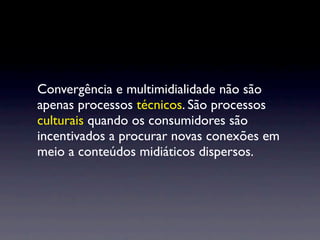 Convergência e multimidialidade não são
apenas processos técnicos. São processos
culturais quando os consumidores são
incentivados a procurar novas conexões em
meio a conteúdos midiáticos dispersos.
 