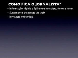 COMO FICA O JORNALISTA?
– Informação rápida e ágil entre jornalista, fonte e leitor
– Surgimento de pautas via web
– Jornalista multimídia
 