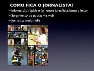COMO FICA O JORNALISTA?
– Informação rápida e ágil entre jornalista, fonte e leitor
– Surgimento de pautas via web
– Jornalista multimídia
 