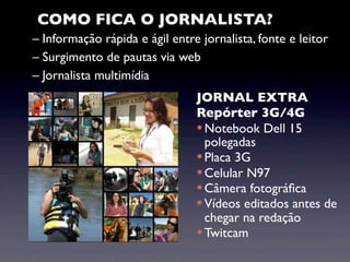 COMO FICA O JORNALISTA?
– Informação rápida e ágil entre jornalista, fonte e leitor
– Surgimento de pautas via web
– Jornalista multimídia
                                JORNAL EXTRA
                                Repórter 3G/4G
                                 Notebook Dell 15
                                  polegadas
                                 Placa 3G
                                 Celular N97
                                 Câmera fotográﬁca
                                 Vídeos editados antes de
                                  chegar na redação
                                 Twitcam
 