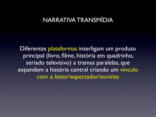 NARRATIVA TRANSMÍDIA



 Diferentes plataformas interligam um produto
  principal (livro, ﬁlme, história em quadrinho,
   seriado televisivo) a tramas paralelas, que
expandem a história central criando um vínculo
        com o leitor/espectador/ouvinte
 