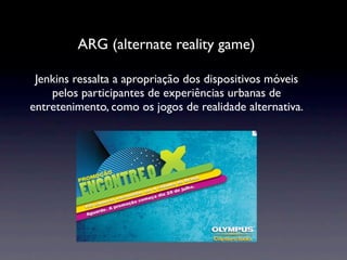 ARG (alternate reality game)

 Jenkins ressalta a apropriação dos dispositivos móveis
    pelos participantes de experiências urbanas de
entretenimento, como os jogos de realidade alternativa.
 