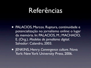 Referências

• PALACIOS, Marcos. Ruptura, continuidade e
  potencialização no jornalismo online: o lugar
  da memória. In: PALACIOS, M.; MACHADO,
  E. (Org.). Modelos de jornalismo digital.
  Salvador: Calandra, 2003.
• JENKINS, Henry. Convergence culture. Nova
  York: New York University Press, 2006.
 