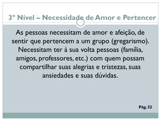 3º Nível – Necessidade de Amor e Pertencer
As pessoas necessitam de amor e afeição, de
sentir que pertencem a um grupo (gregarismo).
Necessitam ter à sua volta pessoas (família,
amigos, professores, etc.) com quem possam
compartilhar suas alegrias e tristezas, suas
ansiedades e suas dúvidas.
 