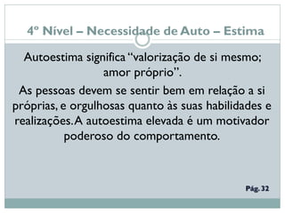 4º Nível – Necessidade de Auto – Estima
Autoestima significa “valorização de si mesmo;
amor próprio”.
As pessoas devem se sentir bem em relação a si
próprias, e orgulhosas quanto às suas habilidades e
realizações.A autoestima elevada é um motivador
poderoso do comportamento.
 