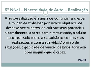 5º Nível – Necessidade de Auto – Realização
A auto-realização é a ânsia de continuar a crescer
e mudar, de trabalhar por novos objetivos, de
desenvolver talentos, de cultivar seus potenciais.
Normalmente, ocorre com a maturidade, o adulto
auto-realizado mostra-se satisfeito com as suas
realizações e com a sua vida. Domínio de
situações, capacidade de vencer desafios, torna-se
bom naquilo que é capaz.
 