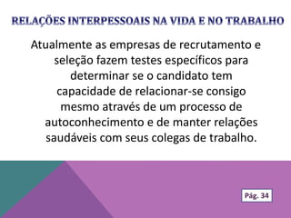Atualmente as empresas de recrutamento e
seleção fazem testes específicos para
determinar se o candidato tem
capacidade de relacionar-se consigo
mesmo através de um processo de
autoconhecimento e de manter relações
saudáveis com seus colegas de trabalho.
Pág. 34
 