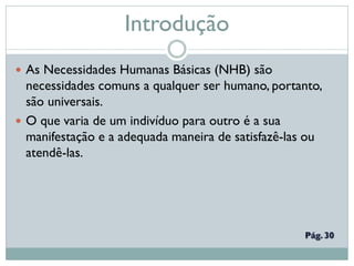 Introdução
 As Necessidades Humanas Básicas (NHB) são
necessidades comuns a qualquer ser humano, portanto,
são universais.
 O que varia de um indivíduo para outro é a sua
manifestação e a adequada maneira de satisfazê-las ou
atendê-las.
 