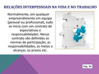 Normalmente, em qualquer
empreendimento em equipe
(pessoal ou profissional), tudo
se inicia com um contrato de
expectativas e
responsabilidades. Nesse
contrato são definidas as
normas de participação, as
responsabilidades, as metas a
alcançar, os prazos etc.
Pág. 34
 