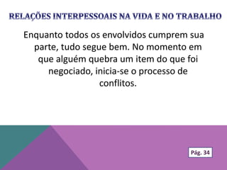 Enquanto todos os envolvidos cumprem sua
parte, tudo segue bem. No momento em
que alguém quebra um item do que foi
negociado, inicia-se o processo de
conflitos.
Pág. 34
 