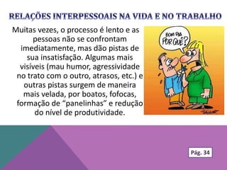 Muitas vezes, o processo é lento e as
pessoas não se confrontam
imediatamente, mas dão pistas de
sua insatisfação. Algumas mais
visíveis (mau humor, agressividade
no trato com o outro, atrasos, etc.) e
outras pistas surgem de maneira
mais velada, por boatos, fofocas,
formação de “panelinhas” e redução
do nível de produtividade.
Pág. 34
 