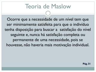 Teoria de Maslow
Ocorre que a necessidade de um nível tem que
ser minimamente satisfeita para que o indivíduo
tenha disposição para buscar a satisfação do nível
seguinte e, nunca há satisfação completa ou
permanente de uma necessidade, pois se
houvesse, não haveria mais motivação individual.
 