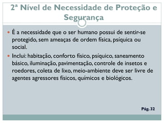 2ª Nível de Necessidade de Proteção e
Segurança
 É a necessidade que o ser humano possui de sentir-se
protegido, sem ameaças de ordem física, psíquica ou
social.
 Inclui: habitação, conforto físico, psíquico, saneamento
básico, iluminação, pavimentação, controle de insetos e
roedores, coleta de lixo, meio-ambiente deve ser livre de
agentes agressores físicos, químicos e biológicos.
 