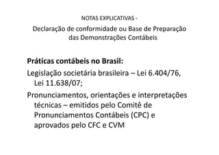 NOTAS EXPLICATIVAS -
Declaração de conformidade ou Base de Preparação
das Demonstrações Contábeis
Práticas contábeis no Brasil:
Legislação societária brasileira – Lei 6.404/76,Legislação societária brasileira – Lei 6.404/76,
Lei 11.638/07;
Pronunciamentos, orientações e interpretações
técnicas – emitidos pelo Comitê de
Pronunciamentos Contábeis (CPC) e
aprovados pelo CFC e CVM
 