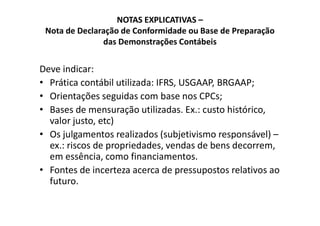 NOTAS EXPLICATIVAS –
Nota de Declaração de Conformidade ou Base de Preparação
das Demonstrações Contábeis
Deve indicar:
• Prática contábil utilizada: IFRS, USGAAP, BRGAAP;
• Orientações seguidas com base nos CPCs;
• Bases de mensuração utilizadas. Ex.: custo histórico,• Bases de mensuração utilizadas. Ex.: custo histórico,
valor justo, etc)
• Os julgamentos realizados (subjetivismo responsável) –
ex.: riscos de propriedades, vendas de bens decorrem,
em essência, como financiamentos.
• Fontes de incerteza acerca de pressupostos relativos ao
futuro.
 