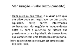 Mensuração – Valor Justo (conceito)
• Valor justo ou fair value. é o valor pelo qual
um ativo pode ser negociado, ou um passivo
liquidado, entre partes interessadas,
conhecedoras do negócio e independentesconhecedoras do negócio e independentes
entre si, com a ausência de fatores que
pressionem para a liquidação da transação ou
que caracterizem uma transação compulsória.
NOTA: os ativos financeiros devem ser contabilizados
pelo valor justo.
 