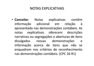 NOTAS EXPLICATIVAS
• Conceito: Notas explicativas contêm
informação adicional em relação à
apresentada nas demonstrações contábeis. As
notas explicativas oferecem descriçõesnotas explicativas oferecem descrições
narrativas ou segregações e aberturas de itens
divulgados nessas demonstrações e
informação acerca de itens que não se
enquadram nos critérios de reconhecimento
nas demonstrações contábeis. (CPC 26 R1)
 