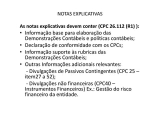 NOTAS EXPLICATIVAS
As notas explicativas devem conter (CPC 26.112 (R1) ):
• Informação base para elaboração das
Demonstrações Contábeis e políticas contábeis;
• Declaração de conformidade com os CPCs;
• Informação suporte às rubricas das
Demonstrações Contábeis;Demonstrações Contábeis;
• Outras Informações adicionais relevantes:
- Divulgações de Passivos Contingentes (CPC 25 –
item27 a 52);
- Divulgações não financeiras (CPC40 –
Instrumentos Financeiros) Ex.: Gestão do risco
financeiro da entidade.
 