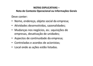 NOTAS EXPLICATIVAS –
Nota de Contexto Operacional ou Informações Gerais
Deve conter:
• Nome, endereço, objeto social da empresa;
• Atividades desenvolvidas, sazonalidades;
• Mudanças nos negócios, ex.: aquisições de
empresas, desativação de unidades;empresas, desativação de unidades;
• Aspectos de continuidade da empresa;
• Controladas e acordos de acionistas;
• Local onde as ações estão listadas.
 