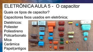 ELETRÔNICA AULA 5 - O capacitor
Quais os tipos de capacitor?
Capacitores fixos usados em eletrônica;
Dielétricos:
Poliester
Poliestireno
Policarbonato
Mica
Cerâmica
Papel(antigos
 