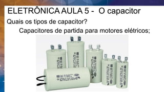 ELETRÔNICA AULA 5 - O capacitor
Quais os tipos de capacitor?
Capacitores de partida para motores elétricos;
 