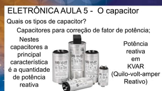 ELETRÔNICA AULA 5 - O capacitor
Quais os tipos de capacitor?
Capacitores para correção de fator de potência;
Nestes
capacitores a
principal
característica
é a quantidade
de potência
reativa
Potência
reativa
em
KVAR
(Quilo-volt-amper
Reativo)
 