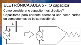ELETRÔNICA AULA 5 - O capacitor
Como considerar o capacitor nos circuitos?
Capacitores para corrente alternada são como curtos
ou componentes de baixa resistência:
 