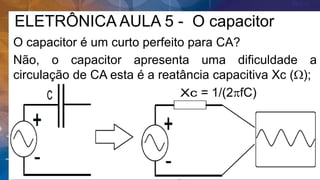 ELETRÔNICA AULA 5 - O capacitor
O capacitor é um curto perfeito para CA?
Não, o capacitor apresenta uma dificuldade a
circulação de CA esta é a reatância capacitiva Xc (W);
= 1/(2pfC)
 
