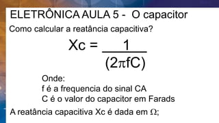 ELETRÔNICA AULA 5 - O capacitor
Como calcular a reatância capacitiva?
A reatância capacitiva Xc é dada em W;
Xc = 1 .
(2pfC)
Onde:
f é a frequencia do sinal CA
C é o valor do capacitor em Farads
 