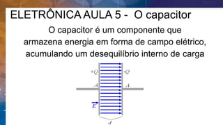 ELETRÔNICA AULA 5 - O capacitor
O capacitor é um componente que
armazena energia em forma de campo elétrico,
acumulando um desequilíbrio interno de carga
elétrica.
 