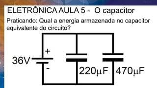 ELETRÔNICA AULA 5 - O capacitor
Praticando: Qual a energia armazenada no capacitor
equivalente do circuito?
 