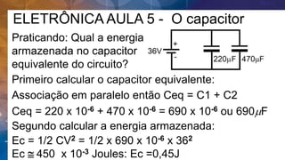 ELETRÔNICA AULA 5 - O capacitor
Praticando: Qual a energia
armazenada no capacitor
equivalente do circuito?
Primeiro calcular o capacitor equivalente:
Associação em paralelo então Ceq = C1 + C2
Segundo calcular a energia armazenada:
Ceq = 220 x 10-6 + 470 x 10-6 = 690 x 10-6 ou 690mF
Ec = 1/2 CV2 = 1/2 x 690 x 10-6 x 362
Ec  450 x 10-3 Joules: Ec =0,45J
 