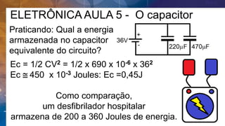 ELETRÔNICA AULA 5 - O capacitor
Praticando: Qual a energia
armazenada no capacitor
equivalente do circuito?
Ec = 1/2 CV2 = 1/2 x 690 x 10-6 x 362
Ec  450 x 10-3 Joules: Ec =0,45J
Como comparação,
um desfibrilador hospitalar
armazena de 200 a 360 Joules de energia.
 