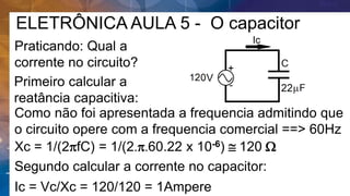 ELETRÔNICA AULA 5 - O capacitor
Praticando: Qual a
corrente no circuito?
Primeiro calcular a
reatância capacitiva:
Como não foi apresentada a frequencia admitindo que
o circuito opere com a frequencia comercial ==> 60Hz
Segundo calcular a corrente no capacitor:
Xc = 1/(2pfC) = 1/(2.p.60.22 x 10-6)  120 W
Ic = Vc/Xc = 120/120 = 1Ampere
 