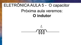 ELETRÔNICA AULA 5 - O capacitor
Próxima aula veremos:
O indutor
 