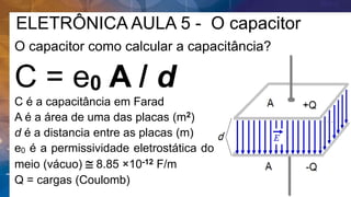 ELETRÔNICA AULA 5 - O capacitor
O capacitor como calcular a capacitância?
C = e0 A / d
C é a capacitância em Farad
A é a área de uma das placas (m2)
d é a distancia entre as placas (m)
e0 é a permissividade eletrostática do
meio (vácuo)  8.85 ×10-12 F/m
Q = cargas (Coulomb)
 