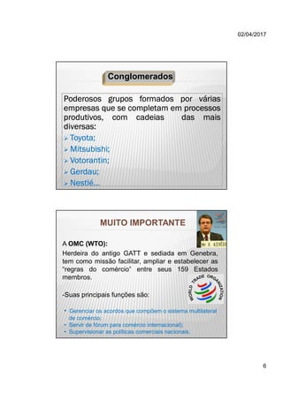 02/04/2017
6
Poderosos grupos formados por várias
empresas que se completam em processos
produtivos, com cadeias das mais
diversas:
 Toyota;
 Mitsubishi;
 Votorantin;
 Gerdau;
 Nestlé...
Conglomerados
MUITO IMPORTANTE
A OMC (WTO):
Herdeira do antigo GATT e sediada em Genebra,
tem como missão facilitar, ampliar e estabelecer as
“regras do comércio” entre seus 159 Estados
membros.
-Suas principais funções são:
• Gerenciar os acordos que compõem o sistema multilateral
de comércio;
• Servir de fórum para comércio internacional);
• Supervisionar as políticas comerciais nacionais.
 