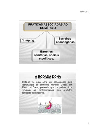 02/04/2017
7
PRÁTICAS ASSOCIADAS AO
COMÉRCIO
Barreiras
sanitárias, sociais
e políticas.
Dumping
Barreiras
alfandegárias
A RODADA DOHA
Trata-se de uma série de negociações pela
liberalização do comércio mundial. Criada em
2001, no Qatar, pretende que os países ricos
reduzam os protecionismos aos produtos
agrícolas estrangeiros.
 