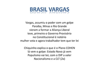 Vargas, assumiu o poder com um golpe
Paraíba, Minas e Rio Grande
vieram a formar a Aliança Liberal
teve, primeiro o Governo Provisório
no Constitucional é notório
mulher vota e agora trabalhador tem que ter lei
Chiquinho explica o que é o Plano COHEN
lá vem o golpe: Estado Novo já vem
Populismo vai ter, com o DIP a valer
Nacionalismo e a CLT (2x)
 