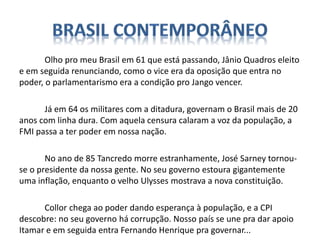 Olho pro meu Brasil em 61 que está passando, Jânio Quadros eleito
e em seguida renunciando, como o vice era da oposição que entra no
poder, o parlamentarismo era a condição pro Jango vencer.
Já em 64 os militares com a ditadura, governam o Brasil mais de 20
anos com linha dura. Com aquela censura calaram a voz da população, a
FMI passa a ter poder em nossa nação.
No ano de 85 Tancredo morre estranhamente, José Sarney tornou-
se o presidente da nossa gente. No seu governo estoura gigantemente
uma inflação, enquanto o velho Ulysses mostrava a nova constituição.
Collor chega ao poder dando esperança à população, e a CPI
descobre: no seu governo há corrupção. Nosso país se une pra dar apoio
Itamar e em seguida entra Fernando Henrique pra governar...
 
