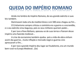 Ainda me lembro do Império Romano, do seu grande exército e suas
leis também.
Dominavam toda orla do mediterrâneo e em 500 anos chegou ao fim...
O Cristianismo sempre criticou e contrário era a guerra e a escravidão,
e o seu exército virou bagunça, pois os seus militares queriam poder...
E por isso o Povo Bárbaro, apossou-se de suas terras e fizeram desse
império uma fazendo medieval...
A crise do escravismo também ajudou pois a mão-de-obra vinham
assim das guerras , muita inflação e mercado negro e guerras civis
apressaram o fim...
E por isso o grande Império deu lugar ao Feudalismo, era um mundo
bem rural na Europa Medieval.. (2x)
 