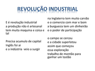 E é revolução industrial
a produção não é artesanal
tem muita maquina e coisa e
tal
Precisa acumulo de capital
Inglês foi ai
e a indústria veio a surgir
na Inglaterra tem muito carvão
e o comercio com mar e bom
a burguesia tem um dinheirão
e o poder de participação
o campo se cercou
e a cidade superlotou
assim que começou
essa exploração
trabalho de montão para
ganhar um tostão
 