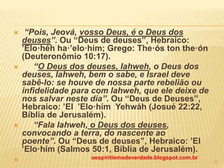  “Pois, Jeová, vosso Deus, é o Deus dos
deuses”. Ou “Deus de deuses”, Hebraico:
’Elo·héh ha·’elo·hím; Grego: The·ós ton the·ón
(Deuteronômio 10:17).
 “O Deus dos deuses, Iahweh, o Deus dos
deuses, Iahweh, bem o sabe, e Israel deve
sabê-lo: se houve de nossa parte rebelião ou
infidelidade para com Iahweh, que ele deixe de
nos salvar neste dia”. Ou “Deus de Deuses”,
Hebraico: ’El  ’Elo·hím Yehwáh (Josué 22:22,
Bíblia de Jerusalém).
 “Fala Iahweh, o Deus dos deuses,
convocando a terra, do nascente ao
poente”. Ou “Deus de deuses”, Hebraico: ’El
’Elo·hím (Salmos 50:1, Bíblia de Jerusalém).
 oespiritismodeverdade.blogspot.com.br
10
 