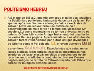 POLÍTEISMO HEBREU
 Até o ano de 586 a.C. quando começou o exílio dos israelitas
na Babilônia o politeísmo fazia parte da cultura de Israel. Foi
apenas após o exílio que a adoração única e exclusiva de
Yahweh (Javé ou Jeová) tornou-se estabelecida e
possivelmente só mais tarde no tempo dos Macabeus (2º
século a.C.) que o monoteísmo se tornou universal entre os
judeus. O Deus bíblico do Antigo Testamento foi uma fusão
de vários Deuses pagãos. A personalidade e os atributos de
Yahweh foram influenciados por outras antigas divindades
do Oriente como o Pai celestial El, o jovem guerreiro Baal
e a senhora Asherah. Especialistas que estudam os
textos bíblicos, leem antigas inscrições encontradas nos
arredores de Israel e escavam sítios arqueológicos estão
reconhecendo a influência conjunta de diversos Deuses
pagãos antigos no retrato de Yahweh traçado pela Bíblia que
parece ter múltiplas personalidades.
oespiritismodeverdade.blogspot.com.br 11
 