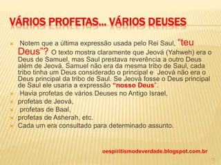 VÁRIOS PROFETAS... VÁRIOS DEUSES
 Notem que a última expressão usada pelo Rei Saul, “teu
Deus”? O texto mostra claramente que Jeová (Yahweh) era o
Deus de Samuel, mas Saul prestava reverência a outro Deus
além de Jeová. Samuel não era da mesma tribo de Saul, cada
tribo tinha um Deus considerado o principal e Jeová não era o
Deus principal da tribo de Saul. Se Jeová fosse o Deus principal
de Saul ele usaria a expressão “nosso Deus”.
 Havia profetas de vários Deuses no Antigo Israel,
 profetas de Jeová,
 profetas de Baal,
 profetas de Asherah, etc.
 Cada um era consultado para determinado assunto.
oespiritismodeverdade.blogspot.com.br
13
 
